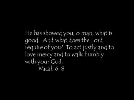 He has showed you, o man, what is good. And what does the Lord require of you? To act justly and to love mercy and to walk humbly with your God. Micah.