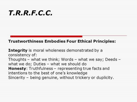 T.R.R.F.C.C. Trustworthiness Embodies Four Ethical Principles: Integrity is moral wholeness demonstrated by a consistency of: Thoughts – what we think;