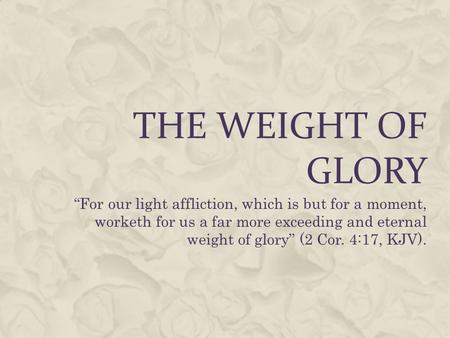 THE WEIGHT OF GLORY “For our light affliction, which is but for a moment, worketh for us a far more exceeding and eternal weight of glory” (2 Cor. 4:17,