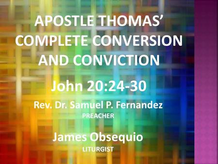 APOSTLE THOMAS’ COMPLETE CONVERSION AND CONVICTION John 20:24-30 Rev. Dr. Samuel P. Fernandez PREACHER James Obsequio LITURGIST.