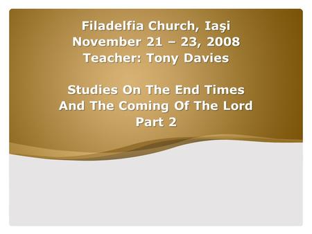 Filadelfia Church, Iaşi November 21 – 23, 2008 Teacher: Tony Davies Studies On The End Times And The Coming Of The Lord Part 2.