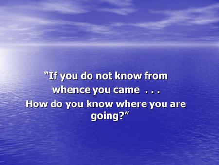 “If you do not know from whence you came... How do you know where you are going?”