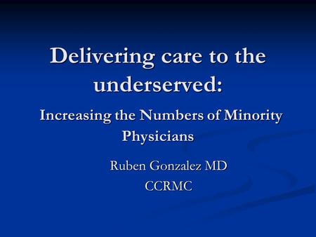 Delivering care to the underserved: Increasing the Numbers of Minority Physicians Ruben Gonzalez MD CCRMC.
