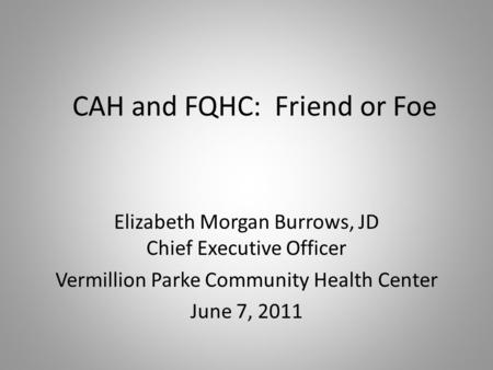 CAH and FQHC: Friend or Foe Elizabeth Morgan Burrows, JD Chief Executive Officer Vermillion Parke Community Health Center June 7, 2011.