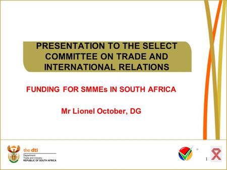 1 PRESENTATION TO THE SELECT COMMITTEE ON TRADE AND INTERNATIONAL RELATIONS FUNDING FOR SMMEs IN SOUTH AFRICA Mr Lionel October, DG.