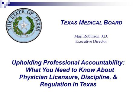 Upholding Professional Accountability: What You Need to Know About Physician Licensure, Discipline, & Regulation in Texas T EXAS M EDICAL B OARD Mari Robinson,