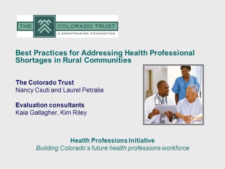 Best Practices for Addressing Health Professional Shortages in Rural Communities The Colorado Trust Nancy Csuti and Laurel Petralia Evaluation consultants.