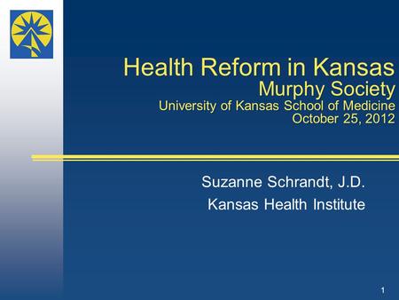 Health Reform in Kansas Murphy Society University of Kansas School of Medicine October 25, 2012 Suzanne Schrandt, J.D. Kansas Health Institute 1.