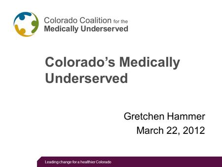 Leading change for a healthier Colorado Colorado’s Medically Underserved Gretchen Hammer March 22, 2012.