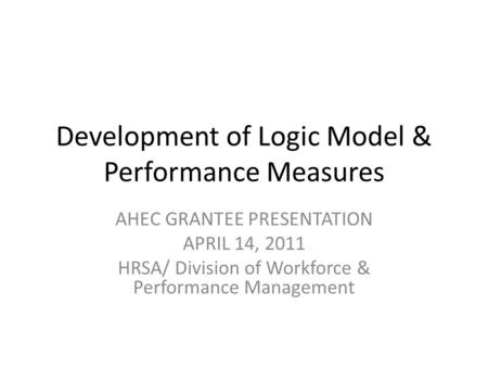Development of Logic Model & Performance Measures AHEC GRANTEE PRESENTATION APRIL 14, 2011 HRSA/ Division of Workforce & Performance Management.