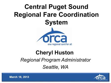 Central Puget Sound Regional Fare Coordination System Regional Program Administrator Seattle, WA Cheryl Huston March 18, 2013.