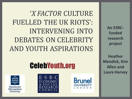 An ESRC- funded research project Heather Mendick, Kim Allen and Laura Harvey ‘X FACTOR CULTURE FUELLED THE UK RIOTS’: INTERVENING INTO DEBATES ON CELEBRITY.