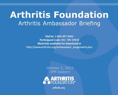 Arthritis Foundation Arthritis Ambassador Briefing October 2, 2013 3PM Eastern Dial In: 1-866-487-9460 Participant Code: 931 709 2991# Materials available.