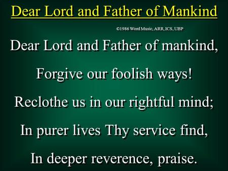 Dear Lord and Father of Mankind Dear Lord and Father of mankind, Forgive our foolish ways! Reclothe us in our rightful mind; In purer lives Thy service.