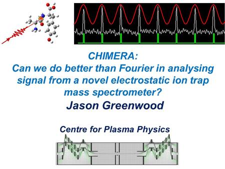 CHIMERA: Can we do better than Fourier in analysing signal from a novel electrostatic ion trap mass spectrometer? Jason Greenwood Centre for Plasma Physics.
