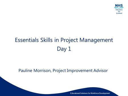 Educational Solutions for Workforce Development Essentials Skills in Project Management Day 1 Pauline Morrison, Project Improvement Advisor.