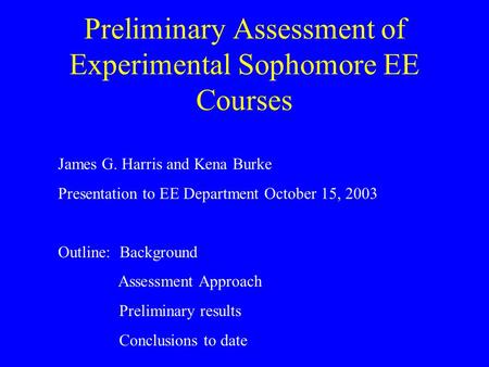 Preliminary Assessment of Experimental Sophomore EE Courses James G. Harris and Kena Burke Presentation to EE Department October 15, 2003 Outline: Background.