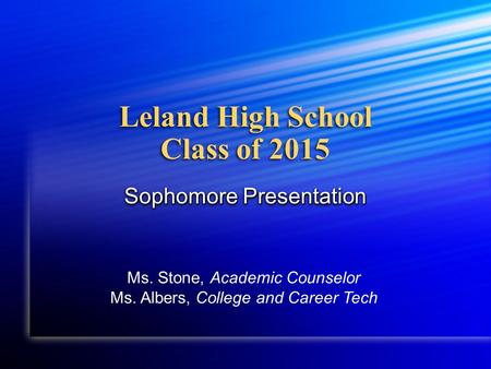 Leland High School Class of 2015 Sophomore Presentation Ms. Stone, Academic Counselor Ms. Albers, College and Career Tech.