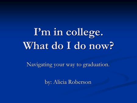 I’m in college. What do I do now? Navigating your way to graduation. by: Alicia Roberson.