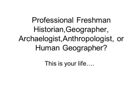 Professional Freshman Historian,Geographer, Archaelogist,Anthropologist, or Human Geographer? This is your life….