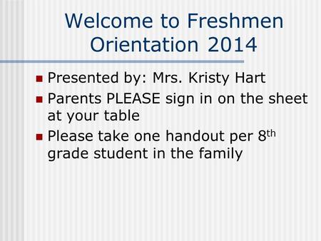Welcome to Freshmen Orientation 2014 Presented by: Mrs. Kristy Hart Parents PLEASE sign in on the sheet at your table Please take one handout per 8 th.