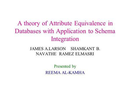 A theory of Attribute Equivalence in Databases with Application to Schema Integration JAMES A.LARSON SHAMKANT B. NAVATHE RAMEZ ELMASRI Presented by REEMA.