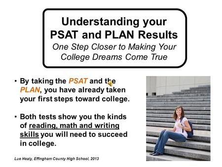By taking the PSAT and the PLAN, you have already taken your first steps toward college. Both tests show you the kinds of reading, math and writing skills.