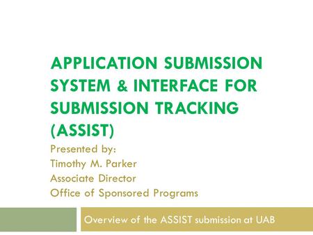 APPLICATION SUBMISSION SYSTEM & INTERFACE FOR SUBMISSION TRACKING (ASSIST) Presented by: Timothy M. Parker Associate Director Office of Sponsored Programs.