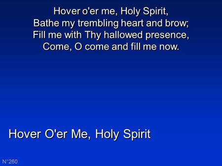 Hover O'er Me, Holy Spirit N°260 Hover o'er me, Holy Spirit, Bathe my trembling heart and brow; Fill me with Thy hallowed presence, Come, O come and fill.