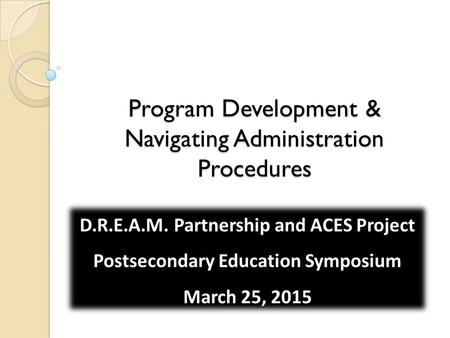Program Development & Navigating Administration Procedures D.R.E.A.M. Partnership and ACES Project Postsecondary Education Symposium March 25, 2015.