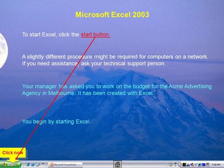 Microsoft Excel 2003 To start Excel, click the start button. A slightly different procedure might be required for computers on a network. If you need assistance,