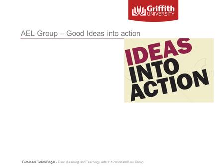AEL Group – Good Ideas into action Professor Glenn Finger - Dean (Learning and Teaching) Arts, Education and Law Group.