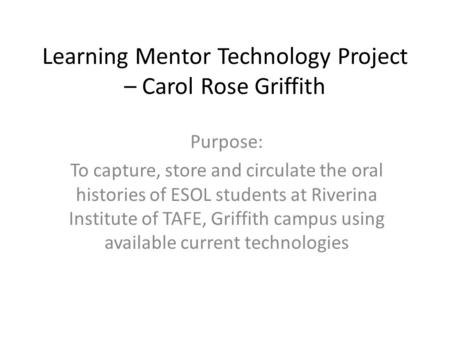 Learning Mentor Technology Project – Carol Rose Griffith Purpose: To capture, store and circulate the oral histories of ESOL students at Riverina Institute.