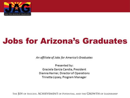 Jobs for Arizona’s Graduates An affiliate of Jobs for America’s Graduates Presented by: Graciela Garcia Candia, President Dianna Harrier, Director of Operations.
