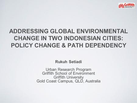 ADDRESSING GLOBAL ENVIRONMENTAL CHANGE IN TWO INDONESIAN CITIES: POLICY CHANGE & PATH DEPENDENCY Rukuh Setiadi Urban Research Program Griffith School of.
