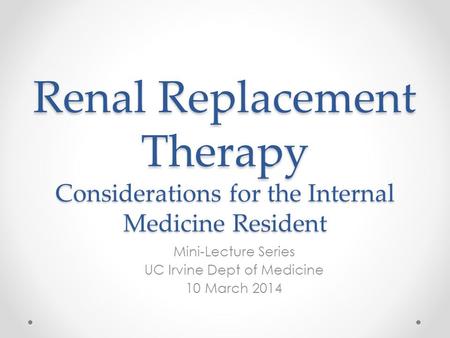 Renal Replacement Therapy Considerations for the Internal Medicine Resident Mini-Lecture Series UC Irvine Dept of Medicine 10 March 2014.