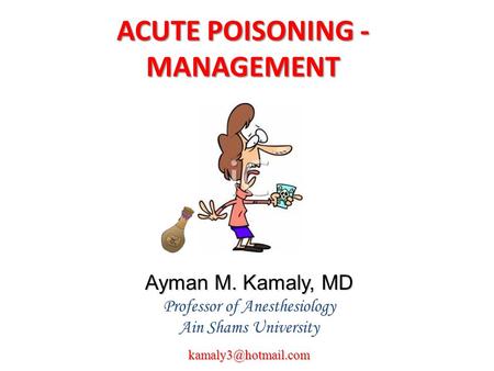 ACUTE POISONING - MANAGEMENT Ayman M. Kamaly, MD Professor of Anesthesiology Ain Shams
