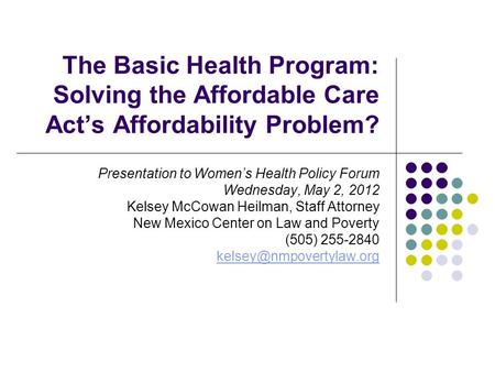 The Basic Health Program: Solving the Affordable Care Act’s Affordability Problem? Presentation to Women’s Health Policy Forum Wednesday, May 2, 2012 Kelsey.
