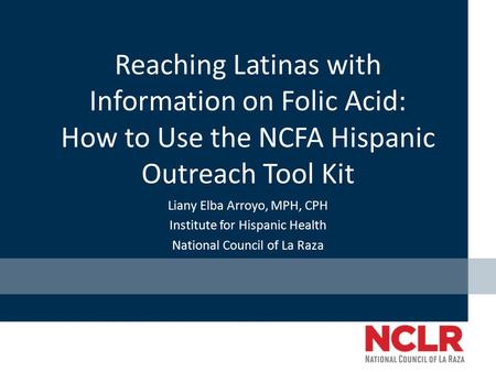 Reaching Latinas with Information on Folic Acid: How to Use the NCFA Hispanic Outreach Tool Kit Liany Elba Arroyo, MPH, CPH Institute for Hispanic Health.