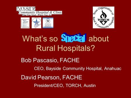 What’s so about Rural Hospitals? Bob Pascasio, FACHE CEO, Bayside Community Hospital, Anahuac David Pearson, FACHE President/CEO, TORCH, Austin PO Box.