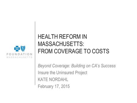 HEALTH REFORM IN MASSACHUSETTS: FROM COVERAGE TO COSTS Beyond Coverage: Building on CA’s Success Insure the Uninsured Project KATE NORDAHL February 17,