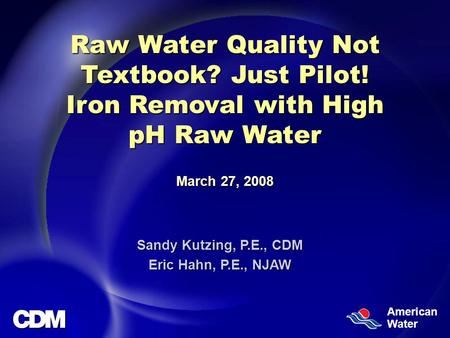 American Water Raw Water Quality Not Textbook? Just Pilot! Iron Removal with High pH Raw Water March 27, 2008 Sandy Kutzing, P.E., CDM Eric Hahn, P.E.,
