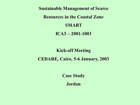 Sustainable Management of Scarce Resources in the Coastal Zone SMART ICA3 – 2001-1003 Kick-off Meeting CEDARE, Cairo, 5-6 January, 2003 Case Study Jordan.