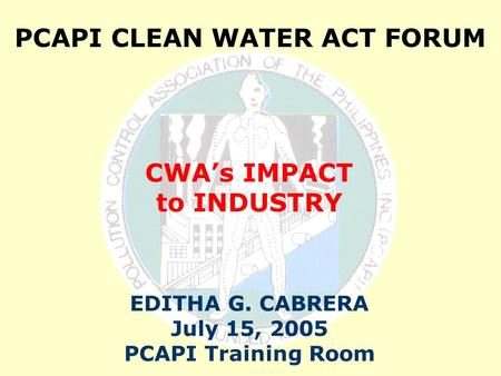 PCAPI CLEAN WATER ACT FORUM CWA’s IMPACT to INDUSTRY EDITHA G. CABRERA July 15, 2005 PCAPI Training Room.
