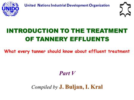 INTRODUCTION TO THE TREATMENT OF TANNERY EFFLUENTS every tanner What every tanner should know about effluent treatment U nited N ations I ndustrial D evelopment.
