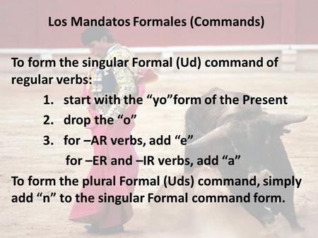 Los Mandatos Formales (Commands) To form the singular Formal (Ud) command of regular verbs: 1. start with the “yo”form of the Present 2. drop the “o” 3.
