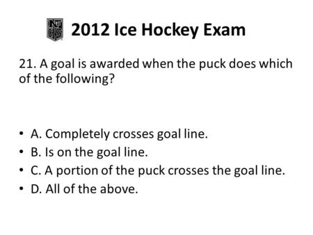 2012 Ice Hockey Exam 21. A goal is awarded when the puck does which of the following? A. Completely crosses goal line. B. Is on the goal line. C. A portion.