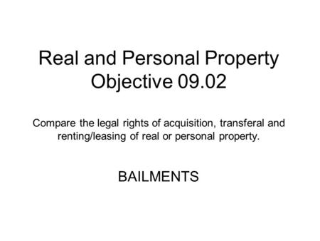 Real and Personal Property Objective 09.02 Compare the legal rights of acquisition, transferal and renting/leasing of real or personal property. BAILMENTS.