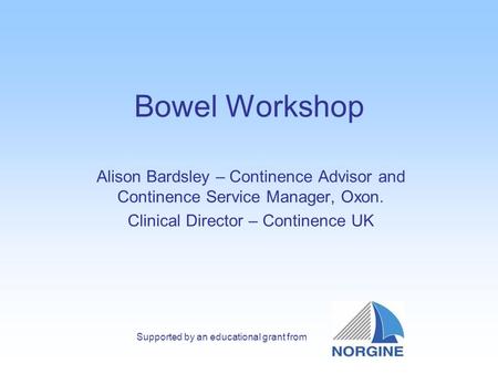 Bowel Workshop Alison Bardsley – Continence Advisor and Continence Service Manager, Oxon. Clinical Director – Continence UK Supported by an educational.