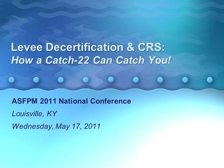 Levee Decertification & CRS: How a Catch-22 Can Catch You! ASFPM 2011 National Conference Louisville, KY Wednesday, May 17, 2011 ASFPM 2011 National Conference.